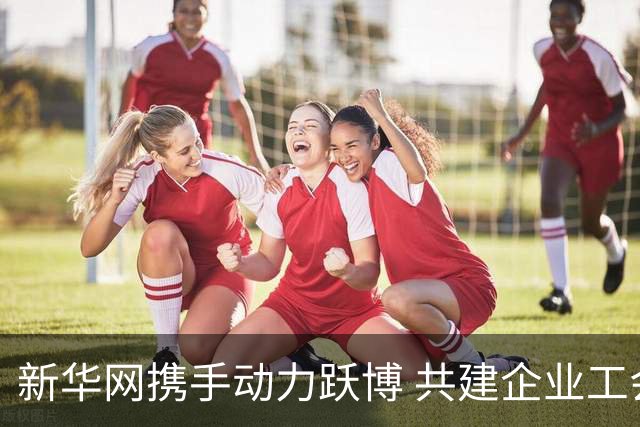 新华网携手动力跃博 共建企业工会体育服务新生态